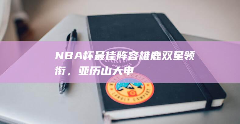 NBA杯最佳阵容：雄鹿双星领衔，亚历山大、申京和特雷-杨在列|雄鹿队|热火队|总冠军|阿德托昆博|阿尔佩伦·申京