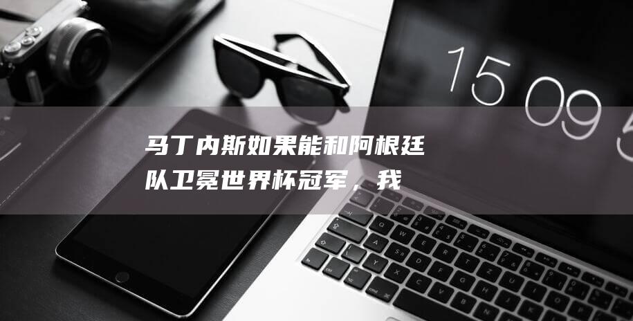 马丁内斯：如果能和阿根廷队卫冕世界杯冠军，我会直接退役|罗梅罗|候选名单|康奇塔·马丁内斯