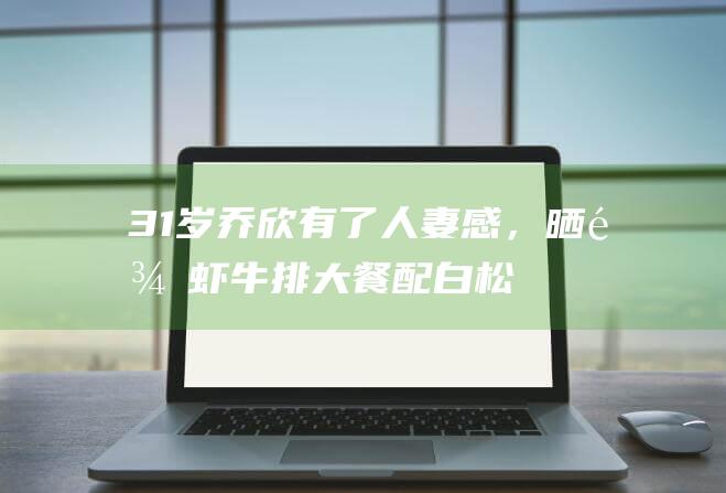 31岁乔欣有了人妻感，晒龙虾、牛排大餐配白松露，小肚子藏不住|嫁入豪门