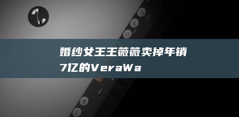 “婚纱女王”王薇薇卖掉年销7亿的VeraWang，75岁不变叛逆本色|时尚|女装|巴黎时装周|verawang