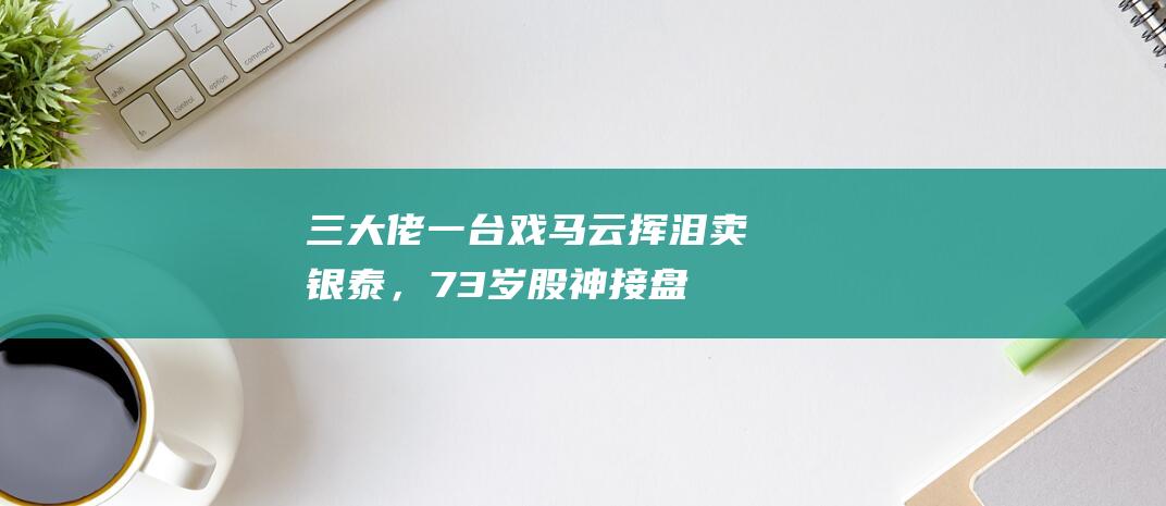 三大佬一台戏：马云挥泪卖银泰，73岁股神接盘，他豪赚200亿隐退|李如成|雅戈尔|郭广昌|阿里巴巴|银泰商业|知名企业|银泰管理团队成员