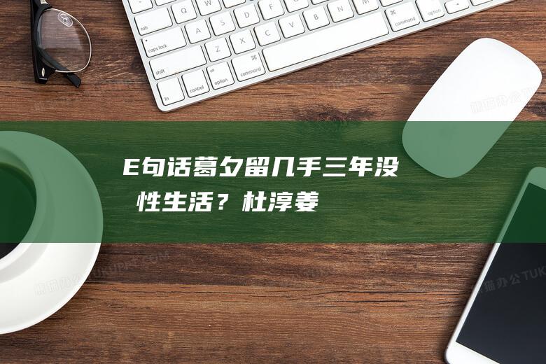 E句话｜葛夕留几手三年没有性生活？|杜淳|姜妍|王灿|网红|冉莹颖|小红书