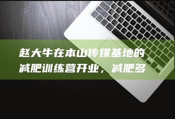 赵大牛在本山传媒基地的减肥训练营开业，减肥多年体重仍是210斤|牛牛|赵本山|马丽娟