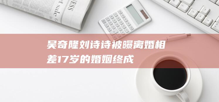 吴奇隆、刘诗诗被曝离婚！相差17岁的婚姻终成苦果！合伙公司注销|杨颖|娱乐圈|黄晓明