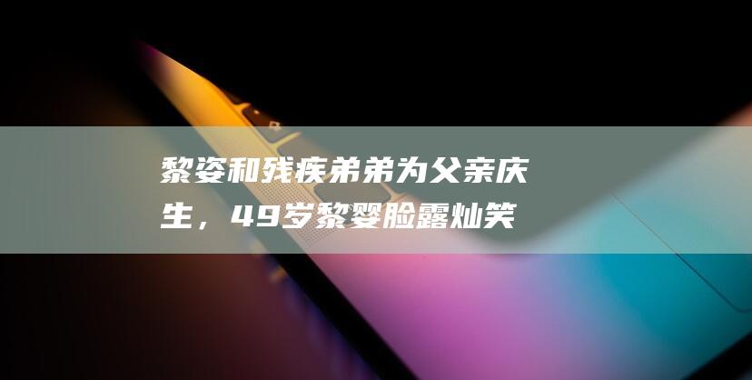 黎姿和残疾弟弟为父亲庆生，49岁黎婴脸露灿笑，戴墨镜全家大合影|车祸|富贵|马廷强