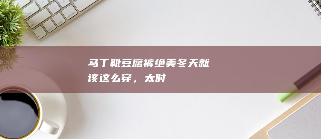 “马丁靴+豆腐裤”绝美！冬天就该这么穿，太时髦了！|大衣|阔腿裤|运动鞋|运动风|工装裤|身材比例