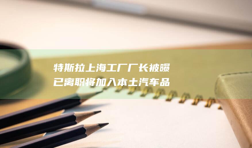 特斯拉上海工厂厂长被曝已离职将加入本土汽车品牌|福特|朱晓彤|上海市|特斯拉中国|特斯拉(公司)