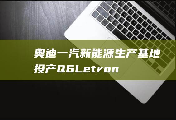 奥迪一汽新能源生产基地投产Q6Le-tron系列率先投产|奥迪q6|电动汽车