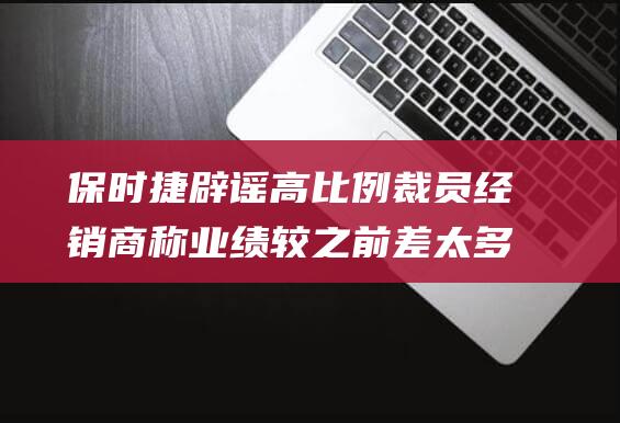 保时捷辟谣高比例裁员经销商称业绩较之前差太多|新车|宝马|奥迪|4s店|豪华品牌