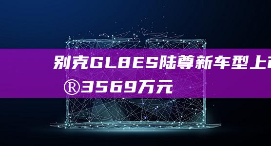 别克GL8ES陆尊新车型上市售35.69万元起|内饰|智能语音|别克gl8|2.0t发动机