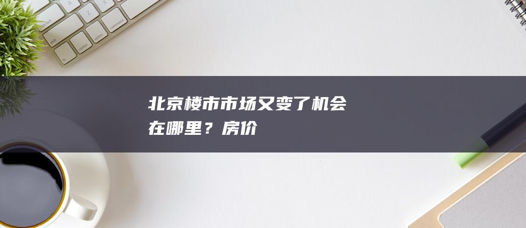 北京楼市：市场又变了...机会在哪里？|房价|速度|学区房|房地产|北京市|二手房成交均价