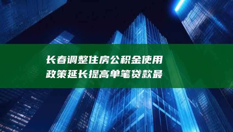 长春调整住房公积金使用政策延长提高单笔贷款最高额度的政策期限|购房|长春市|贷款额度|住房保障|公积金贷款