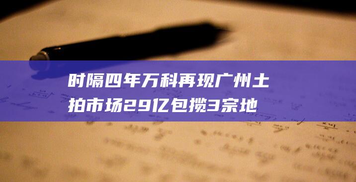 时隔四年万科再现广州土拍市场29亿包揽3宗地背后存大盘谋算|番禺|南沙|广州市|土地储备|住宅用地