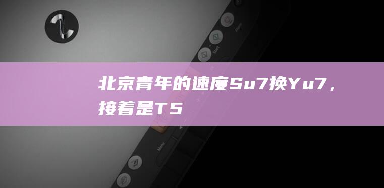 北京青年的速度：Su7换Yu7，接着是T5|中建|住区|北京市