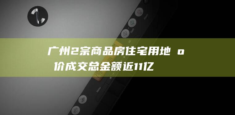 广州2宗商品房住宅用地底价成交总金额近11亿|开发商|广州市|土地市场|土地拍卖