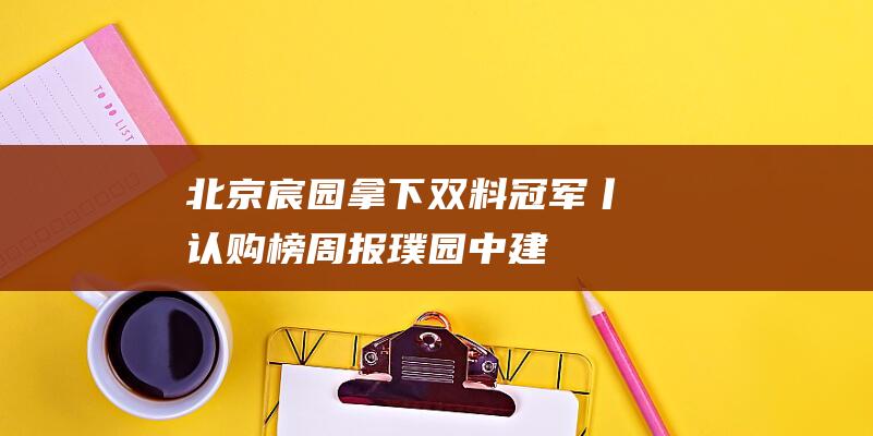 北京宸园拿下双料冠军丨认购榜周报|璞园|中建|销冠|建工