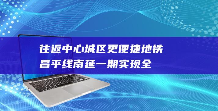 往返中心城区更便捷！地铁昌平线南延一期实现全线贯通运营|车站|蓟门桥