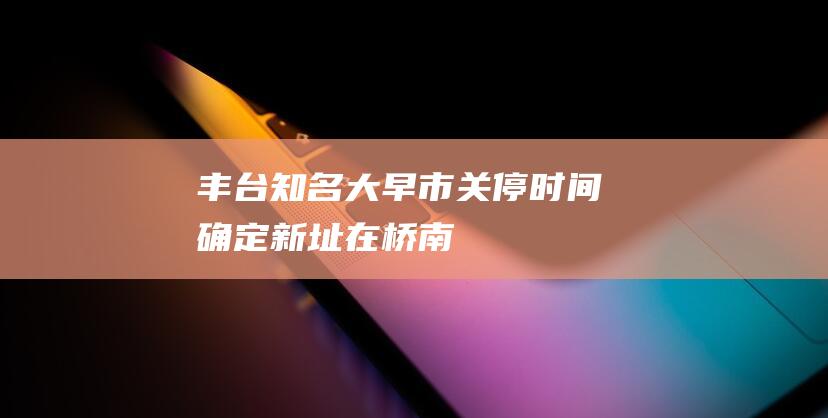 丰台知名大早市关停时间确定！新址在——|桥南|地铁|丰台区政府