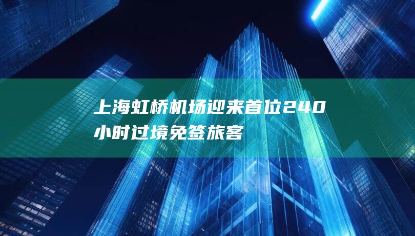 上海：虹桥机场迎来首位240小时过境免签旅客新政助力高水平开放发展|边检站|上海市|出入境人员