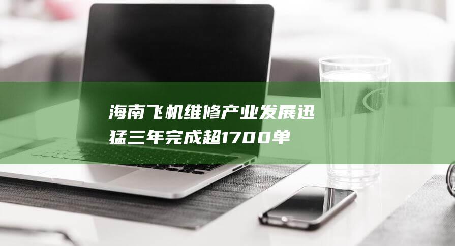 海南飞机维修产业发展迅猛三年完成超1700单飞机维修业务|海航|航空|民航|国产大飞机