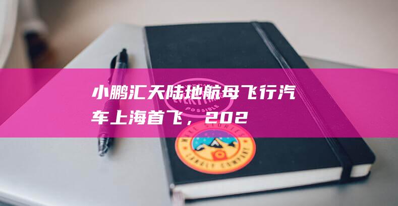 小鹏汇天“陆地航母”飞行汽车上海首飞，2026年量产交付|飞机|飞行器|上海市|珠海航展