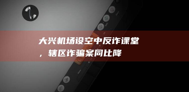 大兴机场设“空中反诈课堂”，辖区诈骗案同比降37.5％|民航|航班|国际机场