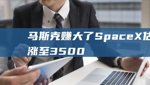 马斯克赚大了！SpaceX估值大涨至3500亿美元，成全球最有价值的私人初创公司！最新回应|太空|火箭发射|spacex|埃隆_马斯克