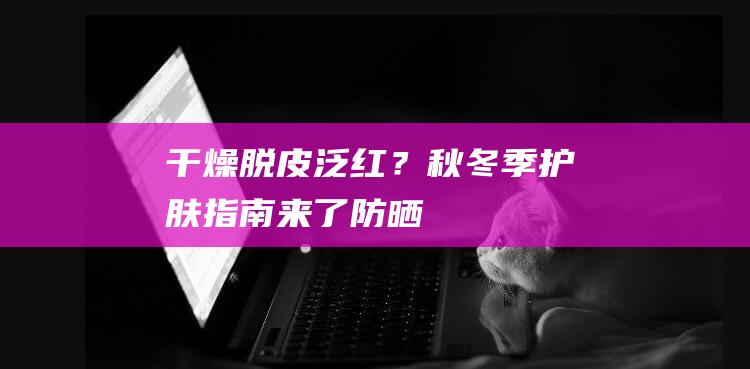 干燥、脱皮、泛红？秋冬季护肤指南来了|防晒|保湿|洁面|美白|面膜