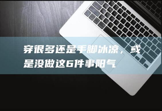 穿很多还是手脚冰凉，或是没做这6件事|阳气|鞋袜|被子|降温