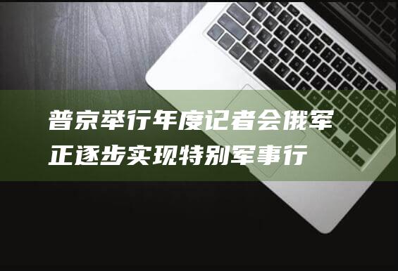 普京举行年度记者会：俄军正逐步实现特别军事行动主要目标