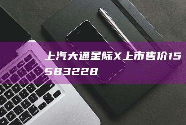 上汽大通星际X上市售价15.58-32.28万元|皮卡|新车|底盘|内饰|上市售价|车身尺寸|suv车型|上汽大通星际x