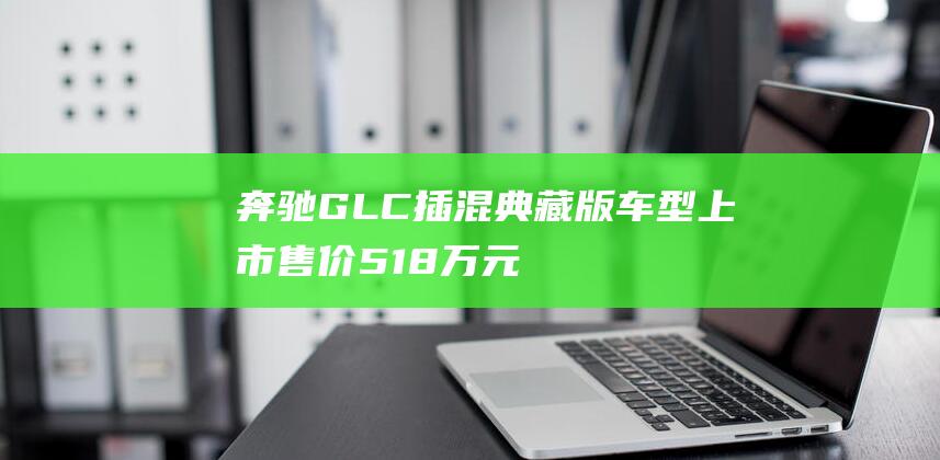 奔驰GLC插混典藏版车型上市售价51.8万元|新车|混合动力|上市售价|车身尺寸|奔驰glc|梅赛德斯-奔驰