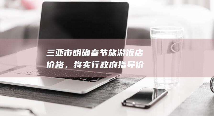 三亚市明确春节旅游饭店价格，将实行政府指导价管理，时段为2025年1月28日至2月4日|客房