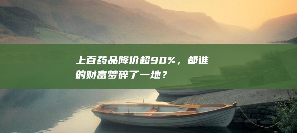 上百药品降价超90%，都谁的财富梦碎了一地？|药企|仿制药|原研药|药品注册证书