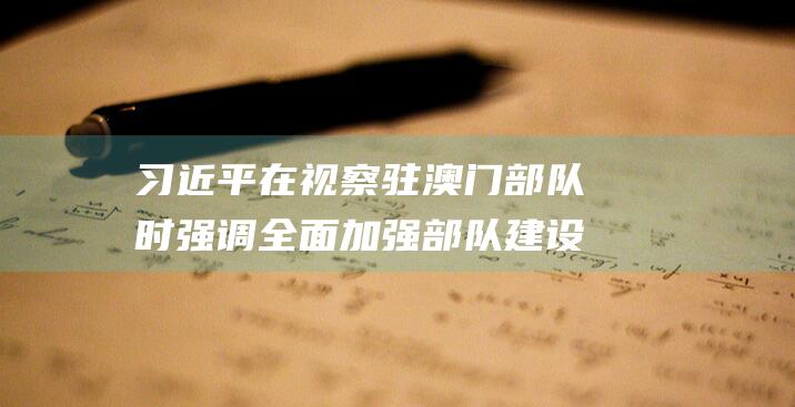 习近平在视察驻澳门部队时强调全面加强部队建设提高履行防务能力为继续开创具有澳门特色的“一国两制”实践新局面作出更大贡献|中央军委