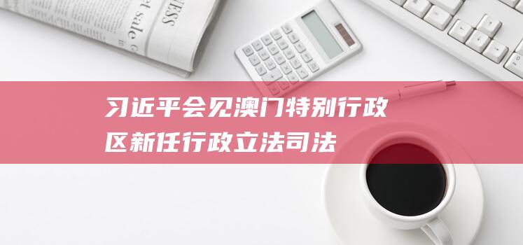 习近平会见澳门特别行政区新任行政、立法、司法机构负责人