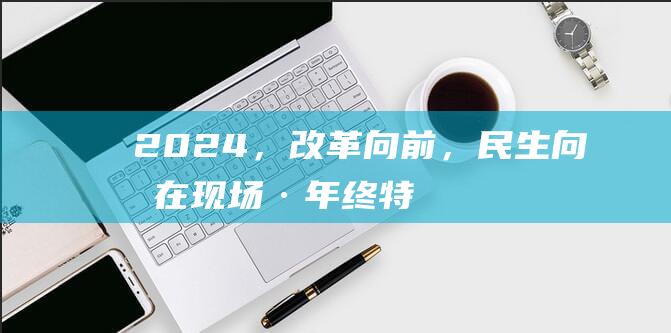 2024，改革向前，民生向暖（在现场·年终特别报道）|个税|工商户|旧换新|个转企|税费优惠政策