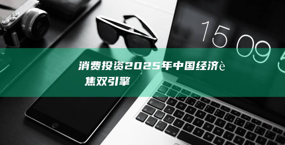 消费+投资2025年中国经济聚焦“双引擎”|内需|效益