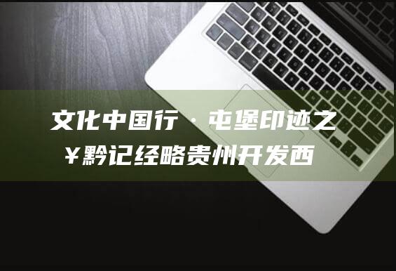 文化中国行·屯堡印迹之入黔记|经略贵州开发西南，直把他乡作故乡|屯堡人|普定|云南|朱元璋