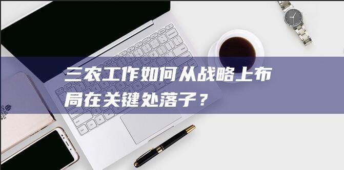 “三农”工作如何从战略上布局、在关键处落子？习近平总书记提出了“四个要”|农村改革