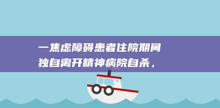 一焦虑障碍患者住院期间独自离开精神病院自杀，法院判医院赔3万元，家属上诉|小婷|护士|病房|患者持刀