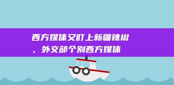 西方媒体又盯上新疆辣椒，外交部：个别西方媒体和造假专业户，不是在造谣就是在去造谣的路上|林剑