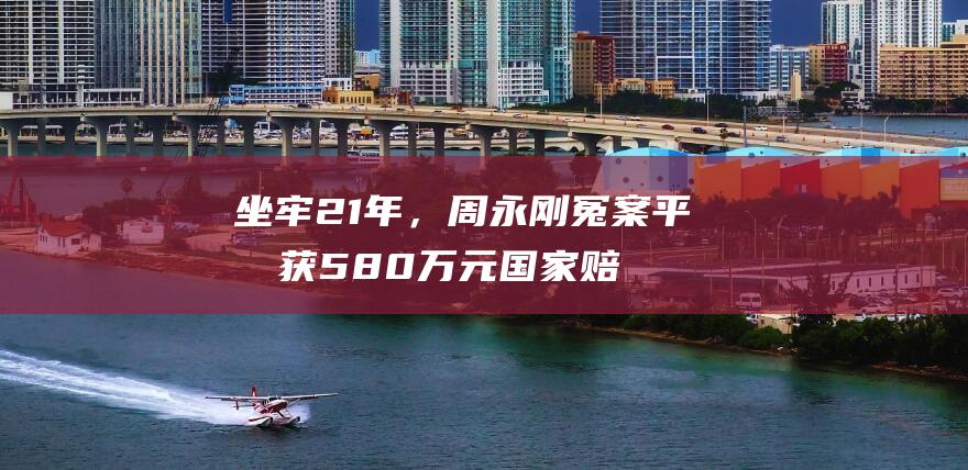 坐牢21年，周永刚冤案平反获580万元国家赔偿，迄今国内冤错案最高赔偿，拟申请启动追责|高院|金牛法院