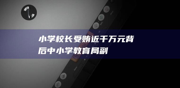 小学校长受贿近千万元背后|中小学|教育局|副校长|校领导|立德树人根本任务