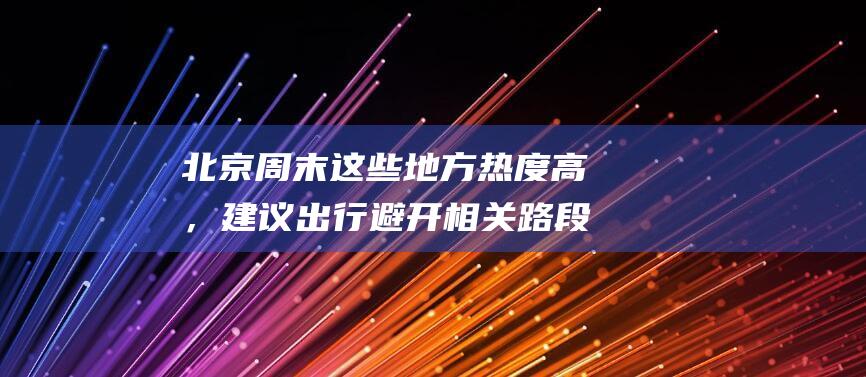 北京周末这些地方热度高，建议出行避开相关路段|京藏|晚高峰|早高峰|车流量|北京市|高速公路|临时交通