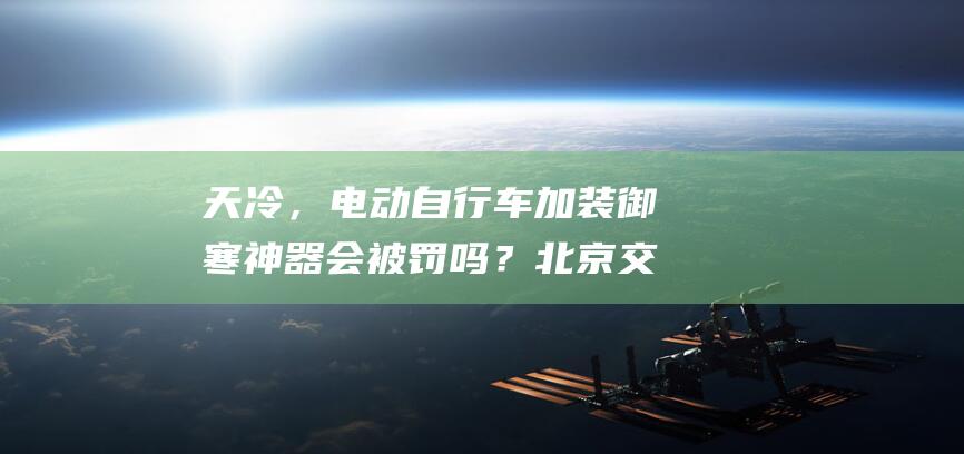 天冷，电动自行车加装御寒神器会被罚吗？北京交警答复——|电动车|北京市