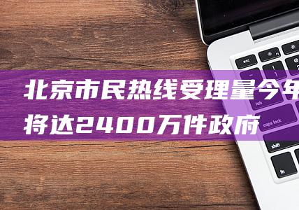 北京市民热线受理量今年将达2400万件|政府|都市圈|通州区|人民城市理念