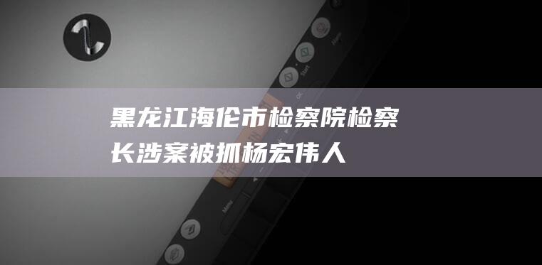 黑龙江海伦市检察院检察长涉案被抓|杨宏伟|人民检察院|黑龙江省