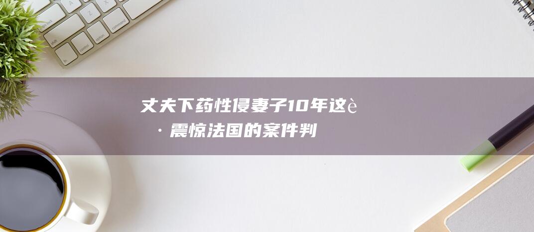 丈夫下药性侵妻子10年！这起震惊法国的案件判了|性暴力|吉赛尔|性侵犯|刘清扬