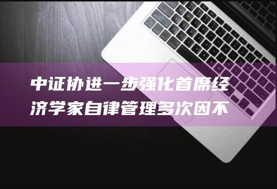 中证协进一步强化首席经济学家自律管理多次因不当言行引发声誉风险可解聘